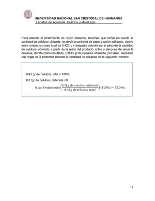 UNIVERSIDAD NACIONAL SAN CRISTÓBAL DE HUAMANGA
Facultad de Ingeniería Química y Metalurgia
17
Para obtener el rendimiento de rayón obtenido, tenemos que tomar en cuenta la
cantidad de celulosa utilizada, es decir la cantidad de papel y cartón utilizado, dando
entre ambos un peso total de 0.423 g y después obtenemos el peso de la cantidad
de celulosa obtenida a partir de la resta del producto antes y después de secar la
celulosa, dando como resultado 0.3579 gr de celulosa obtenida, por tanto, mediante
una regla de 3 podemos obtener la cantidad de celulosa de la siguiente manera:
0.43 gr de celulosa total = 100%
0.31gr de celulosa obtenida =X
% 𝑑𝑒 𝑅𝑒𝑛𝑑𝑖𝑚𝑖𝑒𝑛𝑡𝑜 (
0.31𝑔 𝑑𝑒 𝑐𝑒𝑙𝑢𝑙𝑜𝑠𝑎 𝑜𝑏𝑡𝑒𝑛𝑖𝑑𝑎
0.43𝑔 𝑑𝑒 𝑐𝑒𝑙𝑢𝑙𝑜𝑠𝑎 𝑡𝑜𝑡𝑎𝑙
) (100%) = 72.09%
 