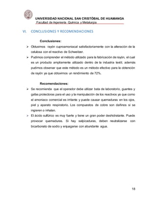 UNIVERSIDAD NACIONAL SAN CRISTÓBAL DE HUAMANGA
Facultad de Ingeniería Química y Metalurgia
18
VI. CONCLUSIONES Y RECOMENDACIONES
Conclusiones:
 Obtuvimos rayón cuproamoniacal satisfactoriamente con la alteración de la
celulosa con el reactivo de Schweitzer.
 Pudimos comprender el método utilizado para la fabricación de rayón, el cual
es un producto ampliamente utilizado dentro de la industria textil, además
pudimos observar que este método es un método efectivo para la obtención
de rayón ya que obtuvimos un rendimiento de 72%.
Recomendaciones:
 Se recomienda que el operador debe utilizar bata de laboratorio, guantes y
gafas protectoras para el uso y la manipulación de los reactivos ya que como
el amoniaco comercial es irritante y puede causar quemaduras en los ojos,
piel y aparato respiratorio. Los compuestos de cobre son dañinos si se
ingieren o inhalan.
 El ácido sulfúrico es muy fuerte y tiene un gran poder deshidratante. Puede
provocar quemaduras. Si hay salpicaduras, deben neutralizarse con
bicarbonato de sodio y enjuagarse con abundante agua.
 