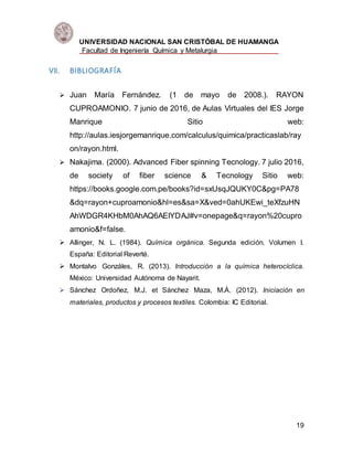UNIVERSIDAD NACIONAL SAN CRISTÓBAL DE HUAMANGA
Facultad de Ingeniería Química y Metalurgia
19
VII. BIBLIOGRAFÍA
 Juan María Fernández. (1 de mayo de 2008.). RAYON
CUPROAMONIO. 7 junio de 2016, de Aulas Virtuales del IES Jorge
Manrique Sitio web:
http://aulas.iesjorgemanrique.com/calculus/quimica/practicaslab/ray
on/rayon.html.
 Nakajima. (2000). Advanced Fiber spinning Tecnology. 7 julio 2016,
de society of fiber science & Tecnology Sitio web:
https://books.google.com.pe/books?id=sxUsqJQUKY0C&pg=PA78
&dq=rayon+cuproamonio&hl=es&sa=X&ved=0ahUKEwi_teXfzuHN
AhWDGR4KHbM0AhAQ6AEIYDAJ#v=onepage&q=rayon%20cupro
amonio&f=false.
 Allinger, N. L. (1984). Química orgánica. Segunda edición. Volumen I.
España: Editorial Reverté.
 Montalvo Gonzáles, R. (2013). Introducción a la química heterocíclica.
México: Universidad Autónoma de Nayarit.
 Sánchez Ordoñez, M.J. et Sánchez Maza, M.Á. (2012). Iniciación en
materiales, productos y procesos textiles. Colombia: IC Editorial.
 