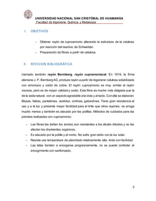 UNIVERSIDAD NACIONAL SAN CRISTÓBAL DE HUAMANGA
Facultad de Ingeniería Química y Metalurgia
3
I. OBJETIVOS
- Obtener rayón de cuproamonio alterando la estructura de la celulosa
por reacción del reactivo de Schweitzer.
- Preparación de fibras a partir de celulosa.
II. REVISION BIBLIOGRÁFICA
Llamado también rayón Bermberg, rayón cupramoniacal. En 1919, la firma
alemana J. P. BembergAG, produce rayón a partir de regenerar celulosa solubilizada
con amoniaco y oxido de cobre. El rayón cuproamonio es muy similar al rayón
viscosa, pero es de mayor calidad y costo. Esta fibra es mucho más delgada que la
de la sedanatural, con un aspectoagradable a la vista y al tacto. Conella se elaboran:
Blusas, faldas, pantalones, vestidos, cortinas, gabardinas. Tiene gran resistencia al
uso y a la luz y presenta mayor facilidad para el tinte que otros rayones; se arruga
mucho menos y también es atacado por las polillas. Métodos de cuidados para las
prendas realizadas con cuproamonio:
- Las fibras las dañan los ácidos, son resistentes a los álcalis diluidos y no las
afectan los disolventes orgánicos.
- Es atacado por la polilla y el moho. No sufre gran daño con la luz solar.
- Resiste una temperatura de planchado relativamente alta. Arde con facilidad.
- Las telas tienden a encogerse progresivamente, no se puede controlar el
encogimiento con sanforizado.
 
