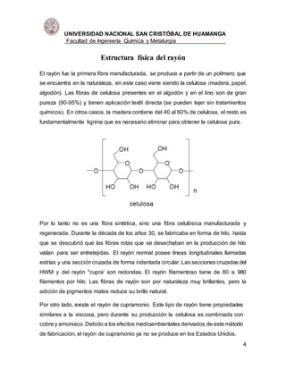 UNIVERSIDAD NACIONAL SAN CRISTÓBAL DE HUAMANGA
Facultad de Ingeniería Química y Metalurgia
4
Estructura física del rayón
El rayón fue la primera fibra manufacturada, se produce a partir de un polímero que
se encuentra en la naturaleza, en este caso viene siendo la celulosa (madera, papel,
algodón). Las fibras de celulosa presentes en el algodón y en el lino son de gran
pureza (90-95%) y tienen aplicación textil directa (se pueden tejer sin tratamientos
químicos). En otros casos, la madera contiene del 40 al 60% de celulosa, el resto es
fundamentalmente lignina que es necesario eliminar para obtener la celulosa pura.
Por lo tanto no es una fibra sintética, sino una fibra celulósica manufacturada y
regenerada. Durante la década de los años 30, se fabricaba en forma de hilo, hasta
que se descubrió que las fibras rotas que se desechaban en la producción de hilo
valían para ser entretejidas. El rayón normal posee líneas longitudinales llamadas
estrías y una seccióncruzada de forma indentada circular. Las secciones cruzadas del
HWM y del rayón "cupra' son redondas. El rayón filamentoso tiene de 80 a 980
filamentos por hilo. Las fibras de rayón son por naturaleza muy brillantes, pero la
adición de pigmentos mates reduce su brillo natural.
Por otro lado, existe el rayón de cupramonio. Este tipo de rayón tiene propiedades
similares a la viscosa, pero durante su producción la celulosa es combinada con
cobre y amoniaco. Debido a los efectos medioambientales derivados de este método
de fabricación, el rayón de cupramonio ya no se produce en los Estados Unidos.
 