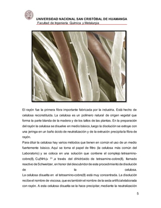 UNIVERSIDAD NACIONAL SAN CRISTÓBAL DE HUAMANGA
Facultad de Ingeniería Química y Metalurgia
5
El rayón fue la primera fibra importante fabricada por la industria. Está hecho de
celulosa reconstituida. La celulosa es un polímero natural de origen vegetal que
forma la parte blanda de la madera y de los tallos de las plantas. En la preparación
del rayón la celulosa se disuelve en medio básico, luego la disolución se extruye con
una jeringa en un baño ácido de neutralización y de la extrusión precipita la fibra de
rayón.
Para diluir la celulosa hay varios métodos que tienen en común el uso de un medio
fuertemente básico. Aquí se toma el papel de filtro (la celulosa más común del
Laboratorio) y se coloca en una solución que contiene el complejo tetraamino-
cobre(II), Cu(NH3)4 2+ ,a través del dihidróxido de tetraamino-cobre(II), llamado
reactivo deSchweitzer, en honor del descubridorde este procedimientodedisolución
de la celulosa.
La celulosa disuelta en el tetraamino-cobre(II) está muy concentrada. La disolución
recibeel nombre de viscosa, que es tambiénel nombre de la seda artificialelaborada
con rayón. A esta celulosa disuelta se la hace precipitar, mediante la neutralización
 