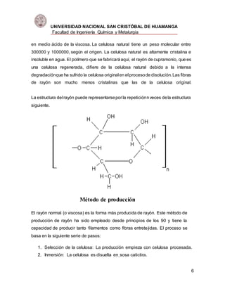UNIVERSIDAD NACIONAL SAN CRISTÓBAL DE HUAMANGA
Facultad de Ingeniería Química y Metalurgia
6
en medio ácido de la viscosa. La celulosa natural tiene un peso molecular entre
300000 y 1000000, según el origen. La celulosa natural es altamente cristalina e
insoluble en agua. El polímero que se fabricaráaquí, el rayón de cupramonio, que es
una celulosa regenerada, difiere de la celulosa natural debido a la intensa
degradaciónque ha sufrido la celulosa original en el procesode disolución. Las fibras
de rayón son mucho menos cristalinas que las de la celulosa original.
La estructura del rayón puede representarsepor la repeticiónnveces dela estructura
siguiente.
Método de producción
El rayón normal (o viscosa) es la forma más producida de rayón. Este método de
producción de rayón ha sido empleado desde principios de los 90 y tiene la
capacidad de producir tanto filamentos como fibras entretejidas. El proceso se
basa en la siguiente serie de pasos:
1. Selección de la celulosa: La producción empieza con celulosa procesada.
2. Inmersión: La celulosa es disuelta en sosa catictira.
 