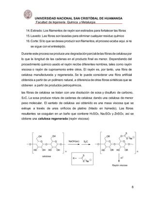 UNIVERSIDAD NACIONAL SAN CRISTÓBAL DE HUAMANGA
Facultad de Ingeniería Química y Metalurgia
8
14.Estirado: Los filamentos de rayón son estirados para fortalecer las fibras
15.Lavado: Las fibras son lavadas para eliminar cualquier residuo químico
16.Corte: SI lo que se desea producir sonfilamentos, el proceso acaba aqui. si no
se sigue con el entretejido.
Durante este procesoseproduceuna degradaciónparcialdelas fibrasdecelulosa por
lo que la longitud de las cadenas en el producto final es menor. Dependiendo del
procedimiento químico usado el rayón recibe diferentes nombres, tales como rayón
viscosa o rayón de cuproamonio entre otros. El rayón es, por tanto, una fibra de
celulosa manufacturada y regenerada. Se le puede considerar una fibra artificial
obtenida a partir de un polímero natural, a diferencia de otras fibras sintéticas que se
obtienen a partir de productos petroquímicos.
las fibras de celulosa se tratan con una disolución de sosa y disulfuro de carbono,
S2C. La sosa produce rotura de cadenas de celulosa dando una celulosa de menor
peso molecular. El xantato de celulosa así obtenido es una masa viscosa que se
extruye a través de unos orificios de platino (hilado en húmedo). Las fibras
resultantes se coagulan en un baño que contiene H2SO4, Na2SO4 y ZnSO4; así se
obtiene una celulosa regenerada (rayón viscosa)
O O
HO OH
O
OH
O
HO OH
OH
O
n
NaOH(ac) S2C O O
HO OR
O
OR
O
HO OR
O
O
S
S Na
n
H+
Rayón viscosa
celulosa
R =
S
S Na
 