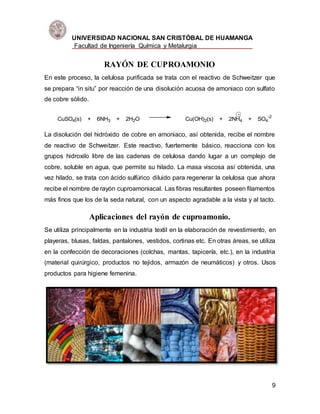 UNIVERSIDAD NACIONAL SAN CRISTÓBAL DE HUAMANGA
Facultad de Ingeniería Química y Metalurgia
9
RAYÓN DE CUPROAMONIO
En este proceso, la celulosa purificada se trata con el reactivo de Schweitzer que
se prepara “in situ” por reacción de una disolución acuosa de amoniaco con sulfato
de cobre sólido.
CuSO4(s) + 6NH3 + 2H2O Cu(OH)2(s) + 2NH4 + SO4
-2
La disolución del hidróxido de cobre en amoniaco, así obtenida, recibe el nombre
de reactivo de Schweitzer. Este reactivo, fuertemente básico, reacciona con los
grupos hidroxilo libre de las cadenas de celulosa dando lugar a un complejo de
cobre, soluble en agua, que permite su hilado. La masa viscosa así obtenida, una
vez hilado, se trata con ácido sulfúrico diluido para regenerar la celulosa que ahora
recibe el nombre de rayón cuproamoniacal. Las fibras resultantes poseen filamentos
más finos que los de la seda natural, con un aspecto agradable a la vista y al tacto.
Aplicaciones del rayón de cuproamonio.
Se utiliza principalmente en la industria textil en la elaboración de revestimiento, en
playeras, blusas, faldas, pantalones, vestidos, cortinas etc. En otras áreas, se utiliza
en la confección de decoraciones (colchas, mantas, tapicería, etc.), en la industria
(material quirúrgico, productos no tejidos, armazón de neumáticos) y otros. Usos
productos para higiene femenina.
 