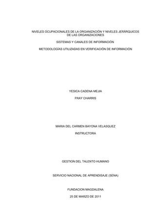 NIVELES OCUPACIONALES DE LA ORGANIZACIÓN Y NIVELES JERÁRQUICOS
                    DE LAS ORGANIZACIONES

              SISTEMAS Y CANALES DE INFORMACIÓN

    METODOLOGÍAS UTILIZADAS EN VERIFICACIÓN DE INFORMACIÓN




                     YESICA CADENA MEJIA

                         FRAY CHARRIS




             MARIA DEL CARMEN BAYONA VELASQUEZ

                         INSTRUCTORA




                 GESTION DEL TALENTO HUMANO



            SERVICIO NACIONAL DE APRENDISAJE (SENA)



                    FUNDACION MAGDALENA

                      25 DE MARZO DE 2011
 