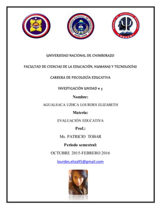 UNIVERSIDAD NACIONAL DE CHIMBORAZO
FACULTAD DE CIENCIAS DE LA EDUCACIÓN, HUMANAS Y TECNOLOGÍAS
CARRERA DE PSICOLOGÍA EDUCATIVA
INVESTIGACIÓN UNIDAD # 3
Nombre:
AGUALSACA UZHCA LOURDES ELIZABETH
Materia:
EVALUACIÓN EDUCATIVA
Prof.:
Ms. PATRICIO TOBAR
Periodo semestral:
OCTUBRE 2015-FEBRERO 2016
lourdes.eliza95@gmail.com
 