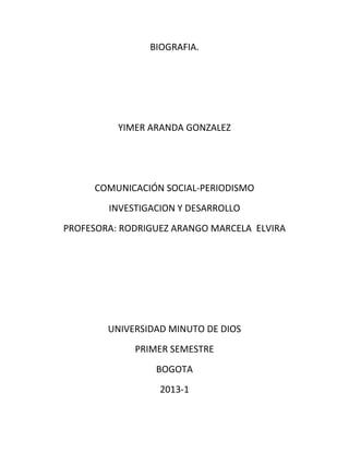 BIOGRAFIA.




          YIMER ARANDA GONZALEZ




     COMUNICACIÓN SOCIAL-PERIODISMO
        INVESTIGACION Y DESARROLLO
PROFESORA: RODRIGUEZ ARANGO MARCELA ELVIRA




        UNIVERSIDAD MINUTO DE DIOS
             PRIMER SEMESTRE
                 BOGOTA
                  2013-1
 