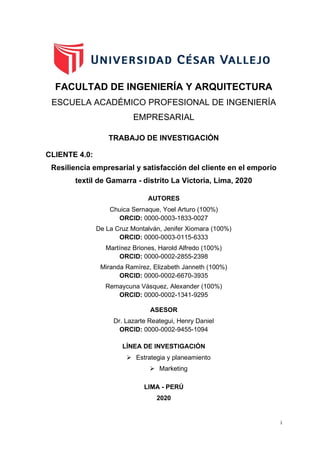 i
FACULTAD DE INGENIERÍA Y ARQUITECTURA
ESCUELA ACADÉMICO PROFESIONAL DE INGENIERÍA
EMPRESARIAL
TRABAJO DE INVESTIGACIÓN
CLIENTE 4.0:
Resiliencia empresarial y satisfacción del cliente en el emporio
textil de Gamarra - distrito La Victoria, Lima, 2020
AUTORES
Chuica Sernaque, Yoel Arturo (100%)
ORCID: 0000-0003-1833-0027
De La Cruz Montalván, Jenifer Xiomara (100%)
ORCID: 0000-0003-0115-6333
Martínez Briones, Harold Alfredo (100%)
ORCID: 0000-0002-2855-2398
Miranda Ramírez, Elizabeth Janneth (100%)
ORCID: 0000-0002-6670-3935
Remaycuna Vásquez, Alexander (100%)
ORCID: 0000-0002-1341-9295
ASESOR
Dr. Lazarte Reategui, Henry Daniel
ORCID: 0000-0002-9455-1094
LÍNEA DE INVESTIGACIÓN
➢ Estrategia y planeamiento
➢ Marketing
CARÁTULA
LIMA - PERÚ
2020
 
