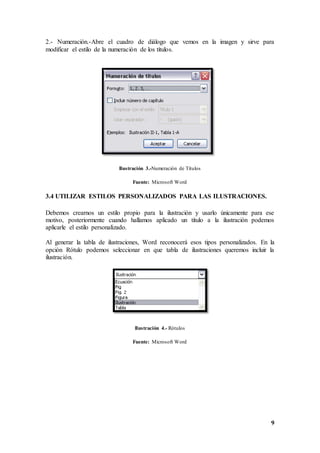 9
2.- Numeración.-Abre el cuadro de diálogo que vemos en la imagen y sirve para
modificar el estilo de la numeración de los títulos.
Ilustración 3.-Numeración de Títulos
Fuente: Microsoft Word
3.4 UTILIZAR ESTILOS PERSONALIZADOS PARA LAS ILUSTRACIONES.
Debemos crearnos un estilo propio para la ilustración y usarlo únicamente para ese
motivo, posteriormente cuando hallamos aplicado un título a la ilustración podemos
aplicarle el estilo personalizado.
Al generar la tabla de ilustraciones, Word reconocerá esos tipos personalizados. En la
opción Rótulo podemos seleccionar en que tabla de ilustraciones queremos incluir la
ilustración.
Ilustración 4.- Rótulos
Fuente: Microsoft Word
 