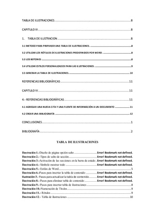 TABLA DE ILUSTRACIONES..............................................................................8
CAPITULO III...............................................................................................8
1. TABLA DE ILUSTRACION ...........................................................................8
3.1 METODO PARA PREPARAR UNA TABLA DE ILUSTRACIONES. ......................................................................8
3.2 UTILIZAR LOS RÓTULOS DE ILUSTRACIONES PREDEFINIDOS POR WORD. ................................................8
3.3 LOS BOTONES .........................................................................................................................................................8
3.4 UTILIZAR ESTILOS PERSONALIZADOS PARA LAS ILUSTRACIONES. ..............................................................9
3.5 GENERAR LA TABLA DE ILUSTRACIONES........................................................................................................10
REFERENCIAS BIBLIOGRÁFICAS ......................................................................11
CAPITULO IV.............................................................................................11
4.- REFERENCIAS BIBLIOGRÁFICAS ..................................................................11
4.1 AGREGAR UNA NUEVA CITA Y UNA FUENTE DE INFORMACIÓN A UN DOCUMENTO .........................11
4.2 CREAR UNA BIBLIOGRAFÍA ...............................................................................................................................12
CONCLUSIONES...........................................................................................1
BIBLIOGRAFÍA .............................................................................................2
TABLA DE ILUSTRACIONES
Ilustración 1.-Diseño de página opción salto .............................Error! Bookmark not defined.
Ilustración 2.- Tipos de salto de sección....................................Error! Bookmark not defined.
Ilustración 3.-Activación de las secciones en la barra de estado..Error! Bookmark not defined.
Ilustración 4.- Símbolo mostrar todo ........................................Error! Bookmark not defined.
Ilustración 5.- Estilos de Word.............................................................................................5
Ilustración 6.-Pasos para insertar la tabla de contenido ..............Error! Bookmark not defined.
Ilustración 7.- Pasos para actualizarla tabla de contenido..........Error! Bookmark not defined.
Ilustración 8.- Pasos para eliminar tabla de contenido................Error! Bookmark not defined.
Ilustración 9.- Pasos para insertar tabla de ilustraciones .........................................................8
Ilustración 10.-Numeración de Titulos..................................................................................9
Ilustración 11.- Rótulos .......................................................................................................9
Ilustración 12.- Tabla de ilustraciones ................................................................................10
 