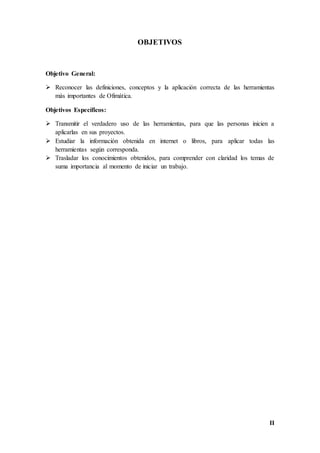 II
OBJETIVOS
Objetivo General:
 Reconocer las definiciones, conceptos y la aplicación correcta de las herramientas
más importantes de Ofimática.
Objetivos Específicos:
 Transmitir el verdadero uso de las herramientas, para que las personas inicien a
aplicarlas en sus proyectos.
 Estudiar la información obtenida en internet o libros, para aplicar todas las
herramientas según corresponda.
 Trasladar los conocimientos obtenidos, para comprender con claridad los temas de
suma importancia al momento de iniciar un trabajo.
 