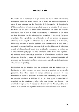 III
INTRODUCCIÓN
La sociedad de la información en la que vivimos nos lleva a utilizar cada vez más
herramientas digitales en nuestro contacto con el mundo. Es prioritario comprender, a
través de esta asignatura, que las Tecnologías de la Información y la Comunicación
(TIC) son mediadoras del proceso de aprendizaje y deben ser trabajadas de esta manera.
El objetivo de este curso es utilizar distintas herramientas TIC dentro del desarrollo
curricular de todas las áreas de estudio del Bachillerato. La Informática y las TIC deben
vincularse íntimamente con las asignaturas para acompañar el proceso de enseñanza-
aprendizaje. Estos aprendizajes se evidenciarán en el uso correcto de paquetes
ofimáticos; en la búsqueda de información en la red informática; en la búsqueda,
instalación y aplicación de software educativo; en la construcción de un blog, wikis y,
en general, en un manejo eficiente y correcto de la web 2.0. El docente de Informática
aplicada a la Educación está llamado a ser un indagador permanente y un mediador en
el aprovechamiento pedagógico de estas herramientas dentro de las otras asignaturas.
La enseñanza del uso consciente y responsable de las herramientas informáticas servirá
además para desarrollar el respeto a la opinión ajena y a las fuentes de investigación, así
como para usar los medios tecnológicos con propósitos adecuados, es decir, pertinentes
a los procesos de aprendizaje.
El aprendizaje en esta asignatura tiene que proyectarse hacia los siguientes años de
Bachillerato; se debe procurar, por tanto, convertir al estudiante en un aprendiz
permanente. Esto último implica un manejo dinámico y actualizado de estas
herramientas en función de la velocidad de cambio de la Informática y de la Tecnología.
Es importante aprovechar la existencia de las TIC para mejorar la experiencia de
aprendizaje de los estudiantes y, sobre todo, para potenciar sus destrezas y su
creatividad en la producción de mensajes con distintos soportes. Para ello, se debe tener
cuidado en no convertir esta asignatura en un espacio de uso mecánico de los recursos.
 