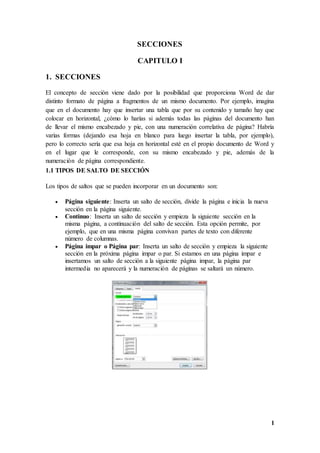 1
SECCIONES
CAPITULO I
1. SECCIONES
El concepto de sección viene dado por la posibilidad que proporciona Word de dar
distinto formato de página a fragmentos de un mismo documento. Por ejemplo, imagina
que en el documento hay que insertar una tabla que por su contenido y tamaño hay que
colocar en horizontal, ¿cómo lo harías si además todas las páginas del documento han
de llevar el mismo encabezado y pie, con una numeración correlativa de página? Habría
varias formas (dejando esa hoja en blanco para luego insertar la tabla, por ejemplo),
pero lo correcto sería que esa hoja en horizontal esté en el propio documento de Word y
en el lugar que le corresponde, con su mismo encabezado y pie, además de la
numeración de página correspondiente.
1.1 TIPOS DE SALTO DE SECCIÓN
Los tipos de saltos que se pueden incorporar en un documento son:
 Página siguiente: Inserta un salto de sección, divide la página e inicia la nueva
sección en la página siguiente.
 Continuo: Inserta un salto de sección y empieza la siguiente sección en la
misma página, a continuación del salto de sección. Esta opción permite, por
ejemplo, que en una misma página convivan partes de texto con diferente
número de columnas.
 Página impar o Página par: Inserta un salto de sección y empieza la siguiente
sección en la próxima página impar o par. Si estamos en una página impar e
insertamos un salto de sección a la siguiente página impar, la página par
intermedia no aparecerá y la numeración de páginas se saltará un número.
 