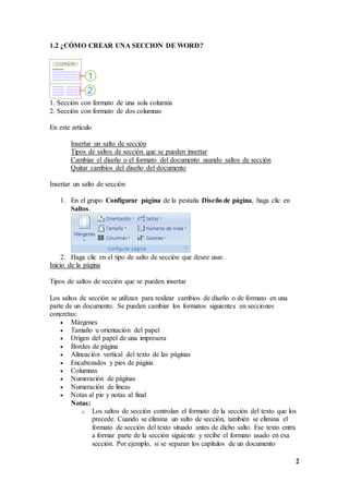 2
1.2 ¿CÓMO CREAR UNA SECCION DE WORD?
1. Sección con formato de una sola columna
2. Sección con formato de dos columnas
En este artículo
Insertar un salto de sección
Tipos de saltos de sección que se pueden insertar
Cambiar el diseño o el formato del documento usando saltos de sección
Quitar cambios del diseño del documento
Insertar un salto de sección
1. En el grupo Configurar página de la pestaña Diseño de página, haga clic en
Saltos.
2. Haga clic en el tipo de salto de sección que desee usar.
Inicio de la página
Tipos de saltos de sección que se pueden insertar
Los saltos de sección se utilizan para realizar cambios de diseño o de formato en una
parte de un documento. Se pueden cambiar los formatos siguientes en secciones
concretas:
 Márgenes
 Tamaño u orientación del papel
 Origen del papel de una impresora
 Bordes de página
 Alineación vertical del texto de las páginas
 Encabezados y pies de página
 Columnas
 Numeración de páginas
 Numeración de líneas
 Notas al pie y notas al final
Notas:
o Los saltos de sección controlan el formato de la sección del texto que los
precede. Cuando se elimina un salto de sección, también se elimina el
formato de sección del texto situado antes de dicho salto. Ese texto entra
a formar parte de la sección siguiente y recibe el formato usado en esa
sección. Por ejemplo, si se separan los capítulos de un documento
 