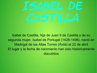 Isabel De
Castilla
Isabel de Castilla, hija de Juan II de Castilla y de su
segunda mujer, Isabel de Portugal (1428-1496), nació en
Madrigal de las Altas Torres (Ávila) el 22 de abril
El lugar y la fecha de nacimiento han sido históricamente
discutidos

 