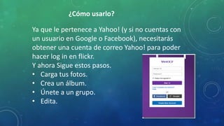 ¿Cómo usarlo?
Ya que le pertenece a Yahoo! (y si no cuentas con
un usuario en Google o Facebook), necesitarás
obtener una cuenta de correo Yahoo! para poder
hacer log in en flickr.
Y ahora Sigue estos pasos.
• Carga tus fotos.
• Crea un álbum.
• Únete a un grupo.
• Edita.
 