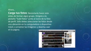 Ahora…
Carga tus fotos: Necesitarás hacer esto
antes de formar algún grupo. Dirígete a la
pestaña “Subir fotos” junto al ícono de tu foto
de perfil. Sólo debes seleccionar las fotos desde
una ubicación en tu computadora o dispositivo
móvil, o arrastrar las imágenes y dejarlas caer
en la página.
 