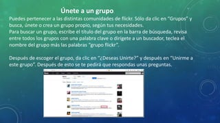 Únete a un grupo.
Puedes pertenecer a las distintas comunidades de flickr. Sólo da clic en “Grupos” y
busca, únete o crea un grupo propio, según tus necesidades.
Para buscar un grupo, escribe el título del grupo en la barra de búsqueda, revisa
entre todos los grupos con una palabra clave o dirígete a un buscador, teclea el
nombre del grupo más las palabras “grupo flickr”.
Después de escoger el grupo, da clic en “¿Deseas Unirte?” y después en “Unirme a
este grupo”. Después de esto se te pedirá que respondas unas preguntas.
 