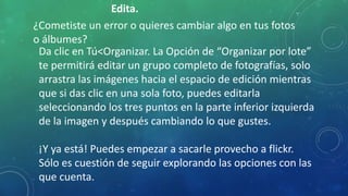 Edita.
¿Cometiste un error o quieres cambiar algo en tus fotos
o álbumes?
Da clic en Tú<Organizar. La Opción de “Organizar por lote”
te permitirá editar un grupo completo de fotografías, solo
arrastra las imágenes hacia el espacio de edición mientras
que si das clic en una sola foto, puedes editarla
seleccionando los tres puntos en la parte inferior izquierda
de la imagen y después cambiando lo que gustes.
¡Y ya está! Puedes empezar a sacarle provecho a flickr.
Sólo es cuestión de seguir explorando las opciones con las
que cuenta.
 