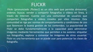 Flickr (pronunciado /flicker/) es un sitio web que permite almacenar,
ordenar, buscar, vender y compartir fotografías o vídeos en línea, a
través de Internet. Cuenta con una comunidad de usuarios que
comparten fotografías y vídeos creados por ellos mismos. Esta
comunidad se rige por normas de comportamiento y condiciones de uso
que favorecen la buena gestión de los contenidos. La popularidad de
Flickr se debe fundamentalmente a la capacidad para administrar
imágenes mediante herramientas que permiten a los autores: etiquetar
sus fotografías, explorar y comentar las imágenes de otros usuarios.
Flickr es una herramienta que se puede usar para potenciar las clases de
fotografía.
FLICKR
 
