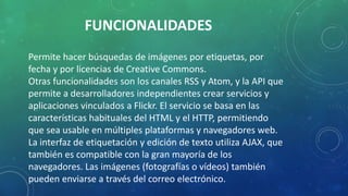 FUNCIONALIDADES
Permite hacer búsquedas de imágenes por etiquetas, por
fecha y por licencias de Creative Commons.
Otras funcionalidades son los canales RSS y Atom, y la API que
permite a desarrolladores independientes crear servicios y
aplicaciones vinculados a Flickr. El servicio se basa en las
características habituales del HTML y el HTTP, permitiendo
que sea usable en múltiples plataformas y navegadores web.
La interfaz de etiquetación y edición de texto utiliza AJAX, que
también es compatible con la gran mayoría de los
navegadores. Las imágenes (fotografías o vídeos) también
pueden enviarse a través del correo electrónico.
 