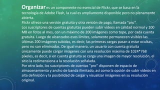 Organizares un componente no esencial de Flickr, que se basa en la
tecnología de Adobe Flash, la cual es ampliamente disponible pero no plenamente
abierta.
Flickr ofrece una versión gratuita y otra versión de pago, llamada "pro“.
Los suscriptores de cuentas gratuitas pueden subir vídeos en calidad normal y 100
MB en fotos al mes, con un máximo de 200 imágenes como tope, por cada cuenta
gratuita. Luego de alcanzados esos límites, solamente permanecen visibles las
últimas 200 imágenes subidas, es decir, las primeras cargas pasan a estar ocultas,
pero no son eliminadas. De igual manera, un usuario con cuenta gratuita
únicamente puede cargar imágenes con una resolución máxima de 1024*768
píxeles, es decir, si en cuenta gratuita se carga una imagen de mayor resolución, el
sitio la redimensiona a la resolución señalada.
Por otro lado, los suscriptores de cuentas "pro" disponen de espacio de
almacenamiento y ancho de banda ilimitado, así como la opción de subir vídeos en
alta definición y la posibilidad de cargar y visualizar imágenes en su resolución
original.
 