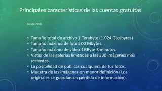 Principales características de las cuentas gratuitas
Desde 2013
• Tamaño total de archivo 1 Terabyte (1.024 Gigabytes)
• Tamaño máximo de foto 200 Mbytes.
• Tamaño máximo de vídeo 1GByte 3 minutos.
• Vistas de las galerías limitadas a las 200 imágenes más
recientes.
• La posibilidad de publicar cualquiera de tus fotos.
• Muestra de las imágenes en menor definición (Los
originales se guardan sin pérdida de información).
 