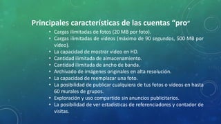 Principales características de las cuentas “pro”
• Cargas ilimitadas de fotos (20 MB por foto).
• Cargas ilimitadas de vídeos (máximo de 90 segundos, 500 MB por
vídeo).
• La capacidad de mostrar vídeo en HD.
• Cantidad ilimitada de almacenamiento.
• Cantidad ilimitada de ancho de banda.
• Archivado de imágenes originales en alta resolución.
• La capacidad de reemplazar una foto.
• La posibilidad de publicar cualquiera de tus fotos o vídeos en hasta
60 murales de grupos.
• Exploración y uso compartido sin anuncios publicitarios.
• La posibilidad de ver estadísticas de referenciadores y contador de
visitas.
 