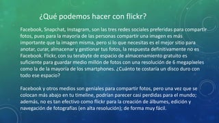 ¿Qué podemos hacer con flickr?
Facebook, Snapchat, Instagram, son las tres redes sociales preferidas para compartir
fotos, pues para la mayoría de las personas compartir una imagen es más
importante que la imagen misma, pero si lo que necesitas es el mejor sitio para
anotar, curar, almacenar y gestionar tus fotos, la respuesta definitivamente no es
Facebook. Flickr, con su terabyte de espacio de almacenamiento gratuito es
suficiente para guardar medio millón de fotos con una resolución de 6 megapíxeles
como la de la mayoría de los smartphones. ¿Cuánto te costaría un disco duro con
todo ese espacio?
Facebook y otros medios son geniales para compartir fotos, pero una vez que se
colocan más abajo en tu timeline, podrían parecer casi perdidas para el mundo;
además, no es tan efectivo como flickr para la creación de álbumes, edición y
navegación de fotografías (en alta resolución); de forma muy fácil.
 