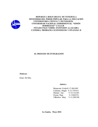 REPUBLICA BOLIVARIANA DE VENEZUELA
MINISTERIO DEL PODER POPULAR PARA LA EDUCACIÓN
UNIVERSITARIA CIENCIA Y TECNOLOGÍA
UNIVERSIDAD NACIONAL EXPERIMENTAL “SIMÓN
RODRIGUEZ” U.N.E.S.R
NÚCLEO PALO VERDE- EXTENSION LA GUAIRA
CÀTEDRA: PROBLEMA ECONOMICOS Y FINANZAS II
EL PROCESO DE INTEGRACION
Profesor:
Arturo Da Silva
Autores:
Betancourt EvelynV-17.484.680
Cárdenas, Magno V-21.759.012
Dionisio Ana V-19.122.601
Pereira Thais V-13042576
Villalobos Mary V-11.200.508
La Guaira, Mayo 2021
 