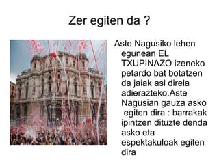 Zer egiten da ? Aste Nagusiko lehen egunean EL TXUPINAZO izeneko petardo bat botatzen da jaiak asi direla adierazteko.Aste Nagusian gauza asko  egiten dira : barrakak ipintzen dituzte denda asko eta espektakuloak egiten dira 
