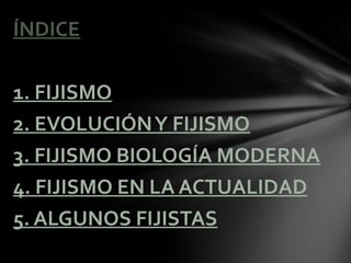 ÍNDICE

1. FIJISMO
2. EVOLUCIÓN Y FIJISMO
3. FIJISMO BIOLOGÍA MODERNA
4. FIJISMO EN LA ACTUALIDAD
5. ALGUNOS FIJISTAS
 