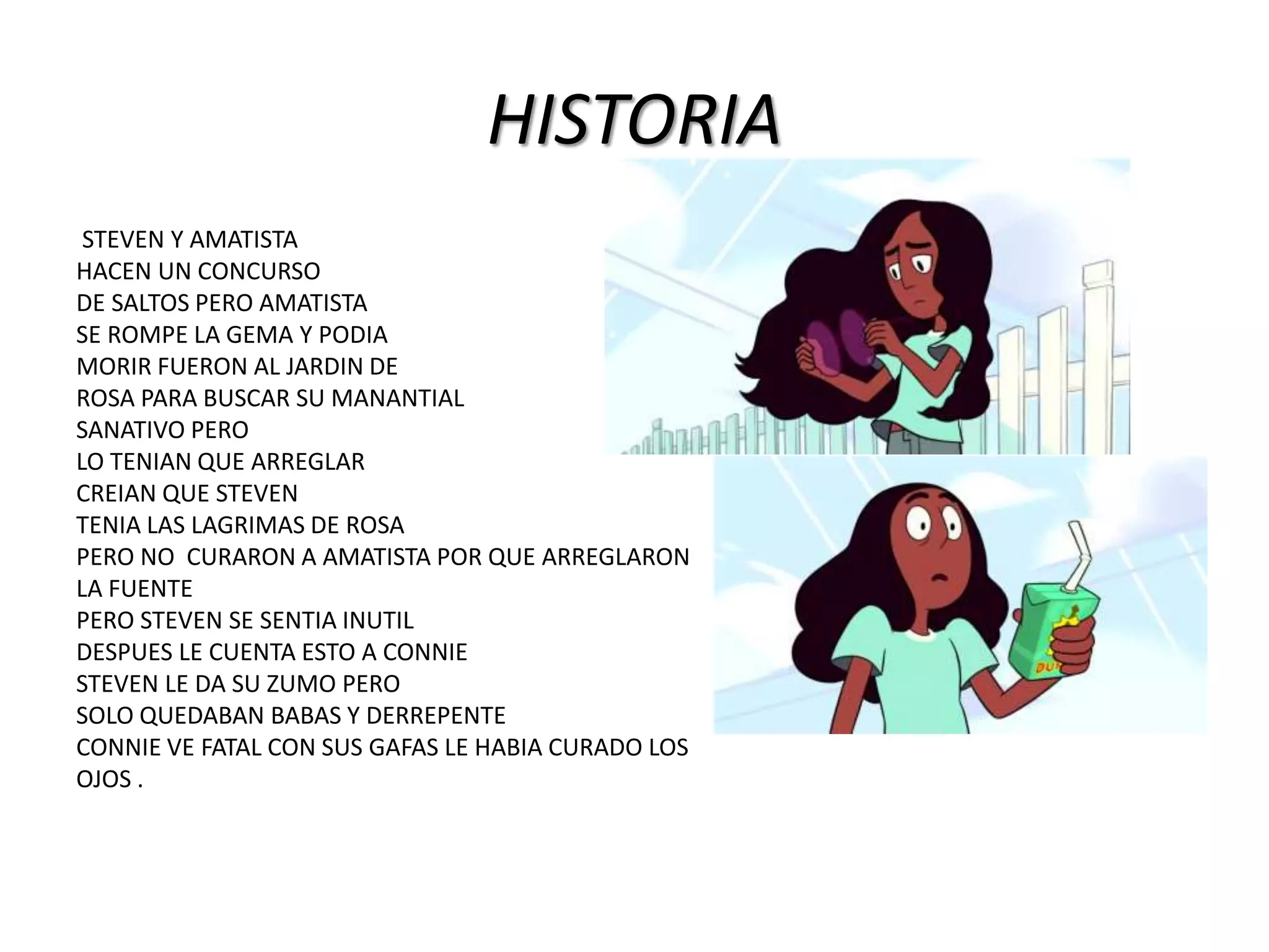 HISTORIA
STEVEN Y AMATISTA
HACEN UN CONCURSO
DE SALTOS PERO AMATISTA
SE ROMPE LA GEMA Y PODIA
MORIR FUERON AL JARDIN DE
ROSA PARA BUSCAR SU MANANTIAL
SANATIVO PERO
LO TENIAN QUE ARREGLAR
CREIAN QUE STEVEN
TENIA LAS LAGRIMAS DE ROSA
PERO NO CURARON A AMATISTA POR QUE ARREGLARON
LA FUENTE
PERO STEVEN SE SENTIA INUTIL
DESPUES LE CUENTA ESTO A CONNIE
STEVEN LE DA SU ZUMO PERO
SOLO QUEDABAN BABAS Y DERREPENTE
CONNIE VE FATAL CON SUS GAFAS LE HABIA CURADO LOS
OJOS .
 