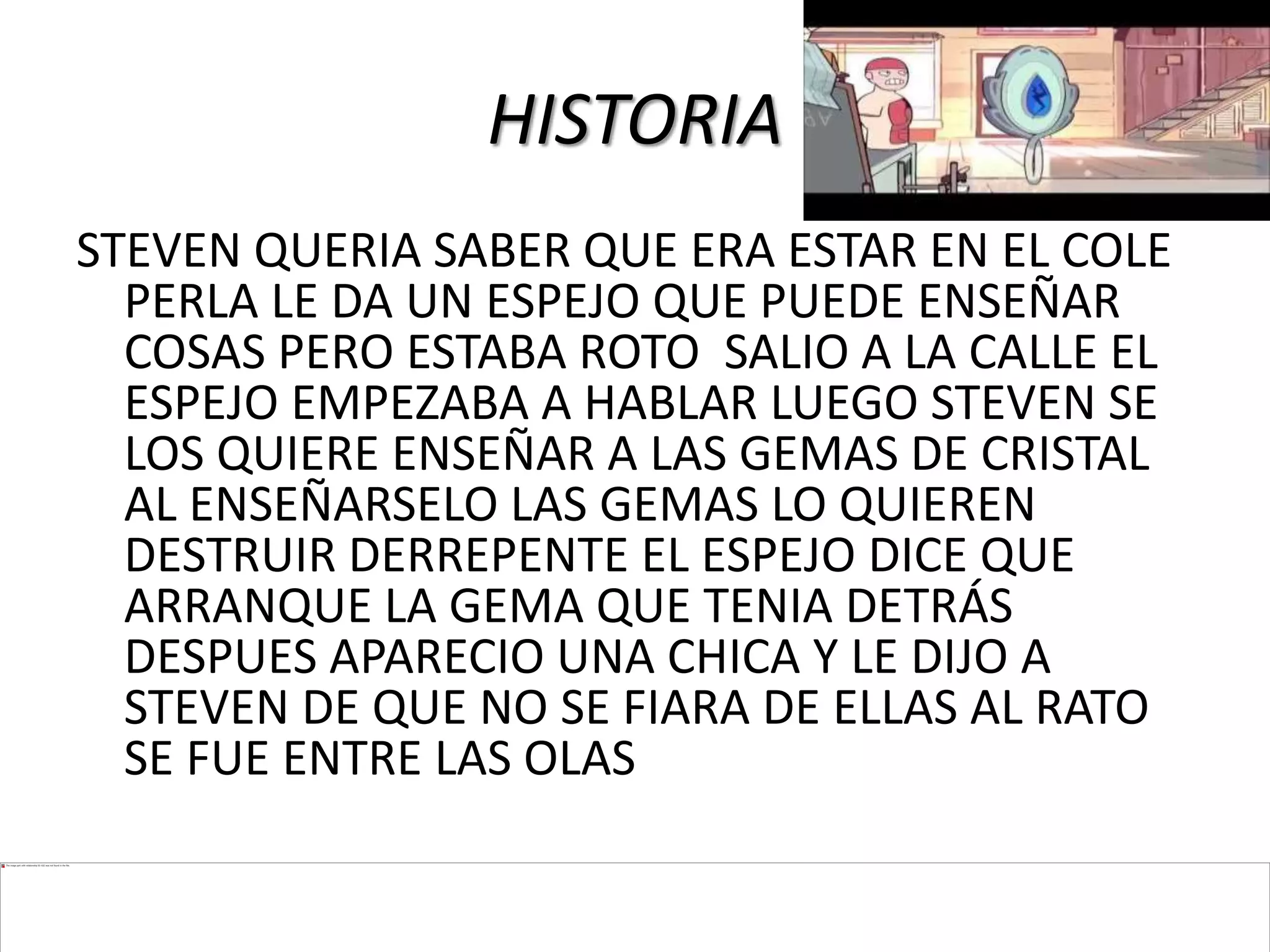 HISTORIA
STEVEN QUERIA SABER QUE ERA ESTAR EN EL COLE
PERLA LE DA UN ESPEJO QUE PUEDE ENSEÑAR
COSAS PERO ESTABA ROTO SALIO A LA CALLE EL
ESPEJO EMPEZABA A HABLAR LUEGO STEVEN SE
LOS QUIERE ENSEÑAR A LAS GEMAS DE CRISTAL
AL ENSEÑARSELO LAS GEMAS LO QUIEREN
DESTRUIR DERREPENTE EL ESPEJO DICE QUE
ARRANQUE LA GEMA QUE TENIA DETRÁS
DESPUES APARECIO UNA CHICA Y LE DIJO A
STEVEN DE QUE NO SE FIARA DE ELLAS AL RATO
SE FUE ENTRE LAS OLAS
 