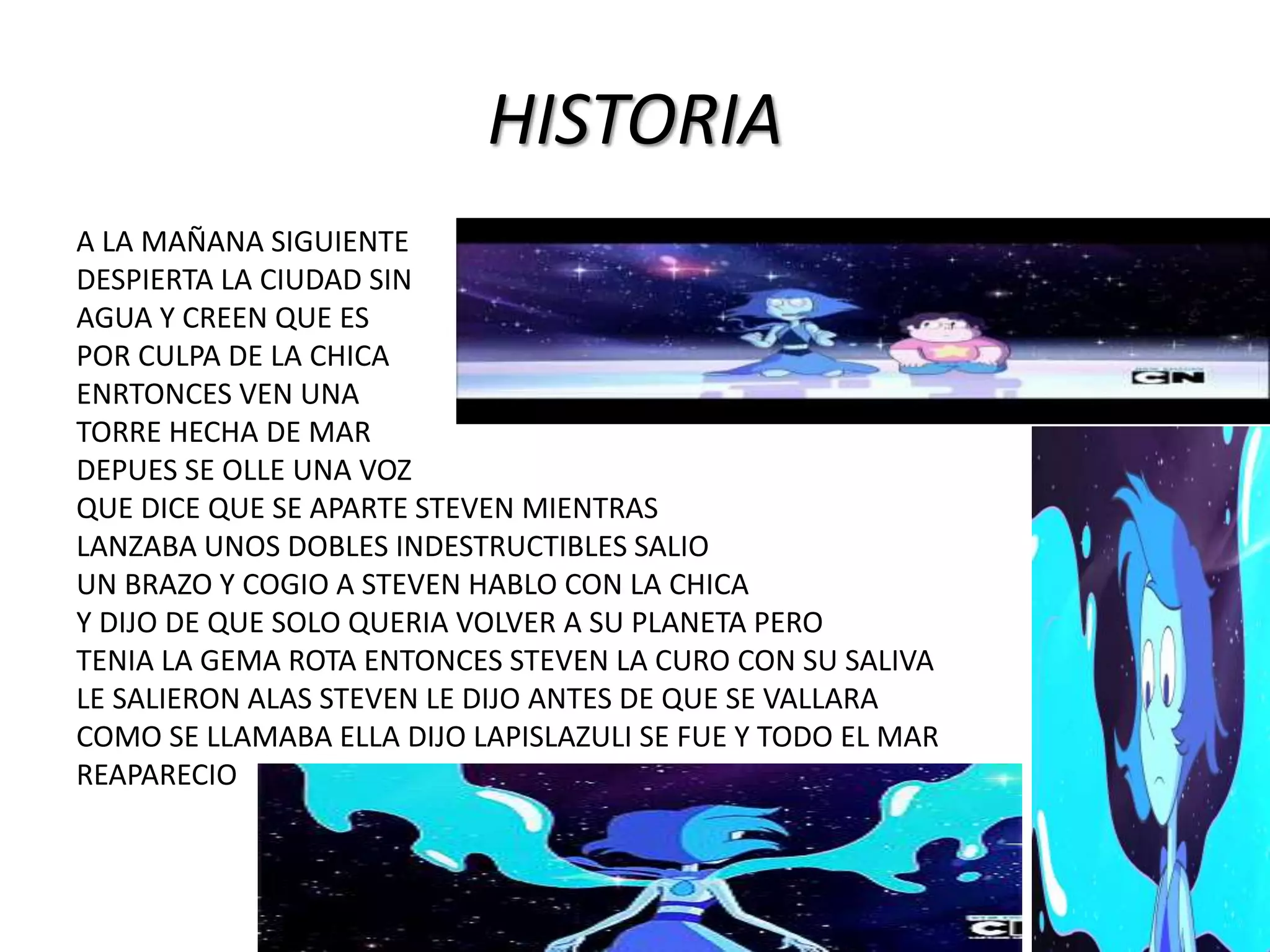 HISTORIA
A LA MAÑANA SIGUIENTE
DESPIERTA LA CIUDAD SIN
AGUA Y CREEN QUE ES
POR CULPA DE LA CHICA
ENRTONCES VEN UNA
TORRE HECHA DE MAR
DEPUES SE OLLE UNA VOZ
QUE DICE QUE SE APARTE STEVEN MIENTRAS
LANZABA UNOS DOBLES INDESTRUCTIBLES SALIO
UN BRAZO Y COGIO A STEVEN HABLO CON LA CHICA
Y DIJO DE QUE SOLO QUERIA VOLVER A SU PLANETA PERO
TENIA LA GEMA ROTA ENTONCES STEVEN LA CURO CON SU SALIVA
LE SALIERON ALAS STEVEN LE DIJO ANTES DE QUE SE VALLARA
COMO SE LLAMABA ELLA DIJO LAPISLAZULI SE FUE Y TODO EL MAR
REAPARECIO
 