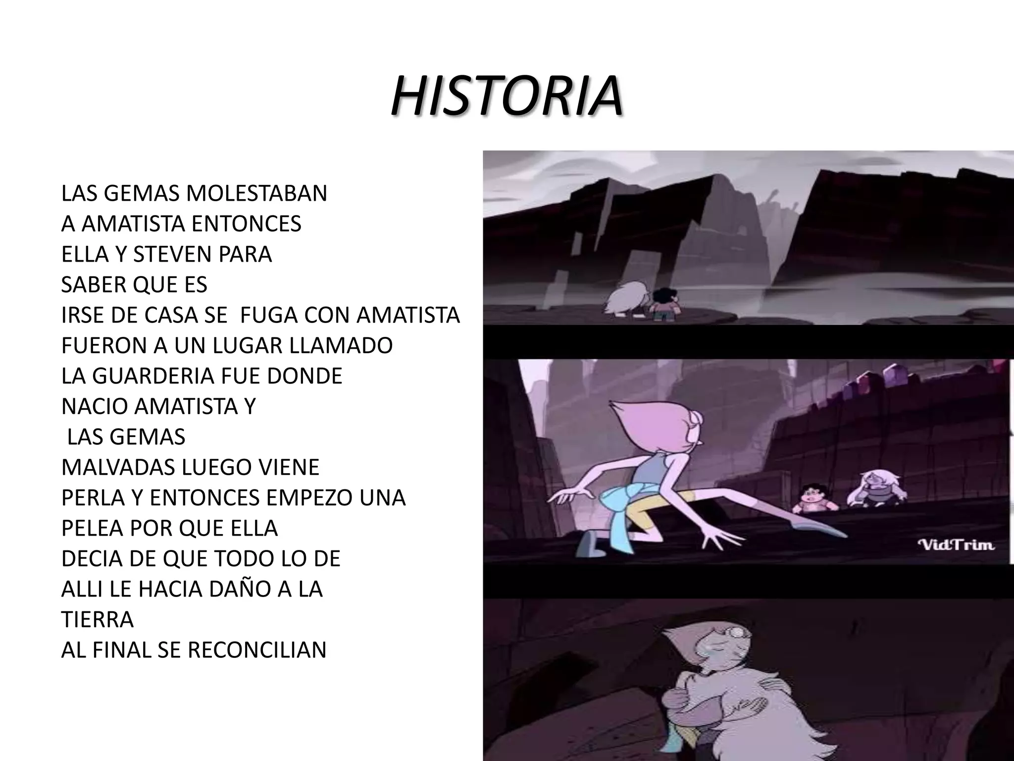 HISTORIA
LAS GEMAS MOLESTABAN
A AMATISTA ENTONCES
ELLA Y STEVEN PARA
SABER QUE ES
IRSE DE CASA SE FUGA CON AMATISTA
FUERON A UN LUGAR LLAMADO
LA GUARDERIA FUE DONDE
NACIO AMATISTA Y
LAS GEMAS
MALVADAS LUEGO VIENE
PERLA Y ENTONCES EMPEZO UNA
PELEA POR QUE ELLA
DECIA DE QUE TODO LO DE
ALLI LE HACIA DAÑO A LA
TIERRA
AL FINAL SE RECONCILIAN
 