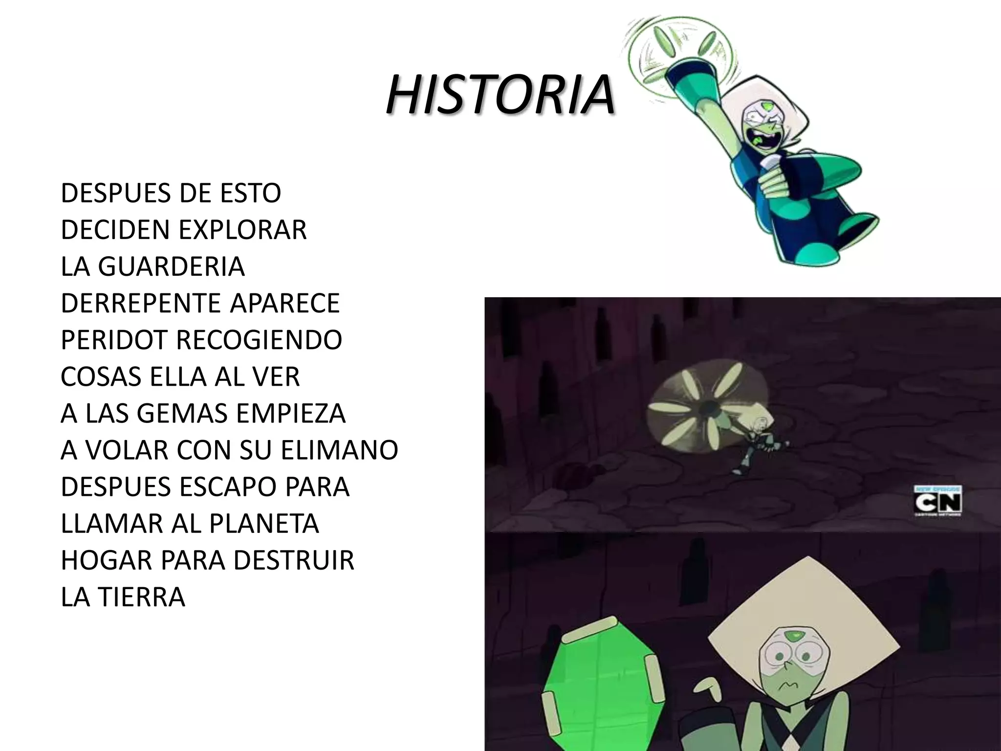HISTORIA
DESPUES DE ESTO
DECIDEN EXPLORAR
LA GUARDERIA
DERREPENTE APARECE
PERIDOT RECOGIENDO
COSAS ELLA AL VER
A LAS GEMAS EMPIEZA
A VOLAR CON SU ELIMANO
DESPUES ESCAPO PARA
LLAMAR AL PLANETA
HOGAR PARA DESTRUIR
LA TIERRA
 