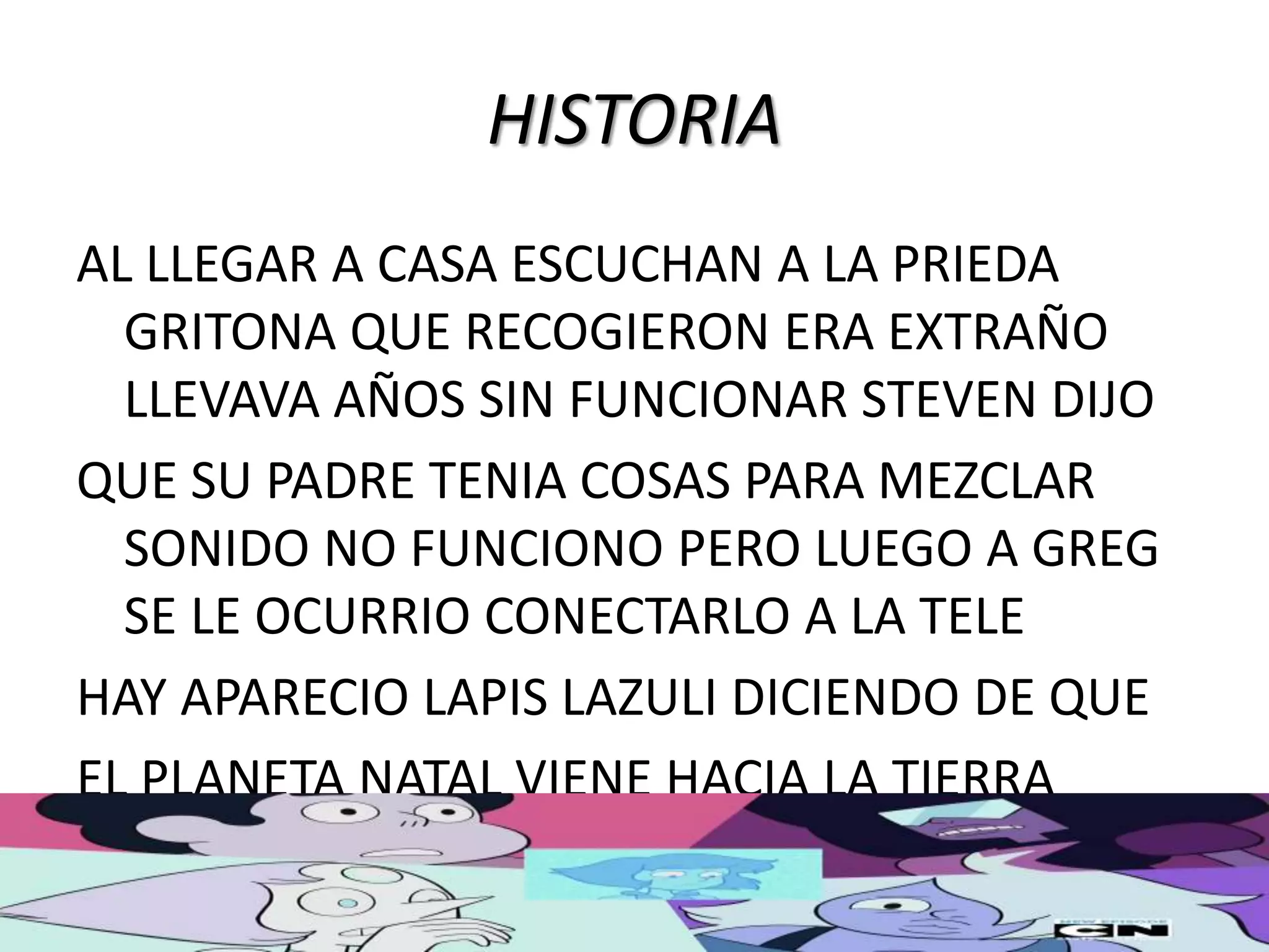 HISTORIA
AL LLEGAR A CASA ESCUCHAN A LA PRIEDA
GRITONA QUE RECOGIERON ERA EXTRAÑO
LLEVAVA AÑOS SIN FUNCIONAR STEVEN DIJO
QUE SU PADRE TENIA COSAS PARA MEZCLAR
SONIDO NO FUNCIONO PERO LUEGO A GREG
SE LE OCURRIO CONECTARLO A LA TELE
HAY APARECIO LAPIS LAZULI DICIENDO DE QUE
EL PLANETA NATAL VIENE HACIA LA TIERRA
 