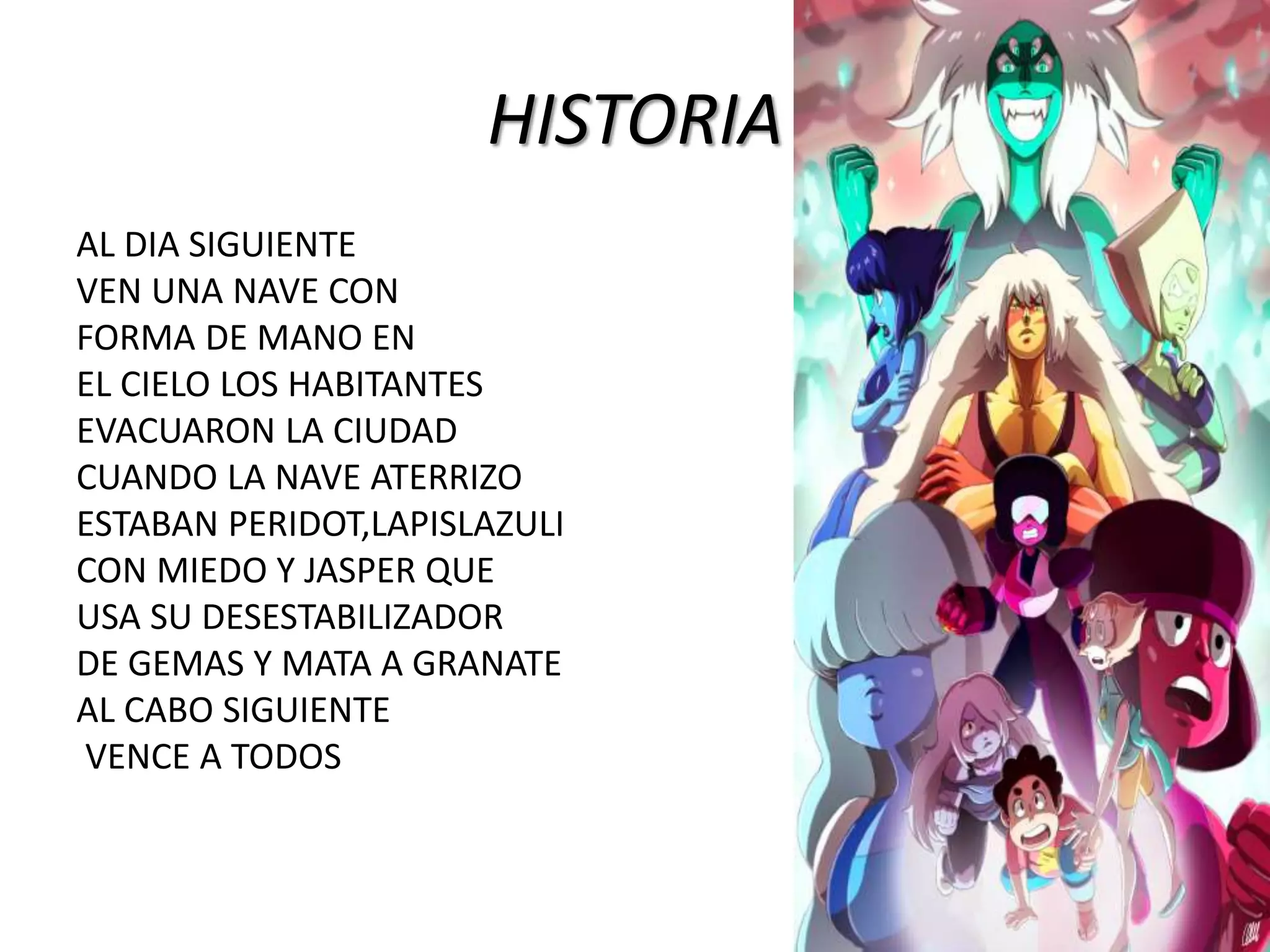 HISTORIA
AL DIA SIGUIENTE
VEN UNA NAVE CON
FORMA DE MANO EN
EL CIELO LOS HABITANTES
EVACUARON LA CIUDAD
CUANDO LA NAVE ATERRIZO
ESTABAN PERIDOT,LAPISLAZULI
CON MIEDO Y JASPER QUE
USA SU DESESTABILIZADOR
DE GEMAS Y MATA A GRANATE
AL CABO SIGUIENTE
VENCE A TODOS
 