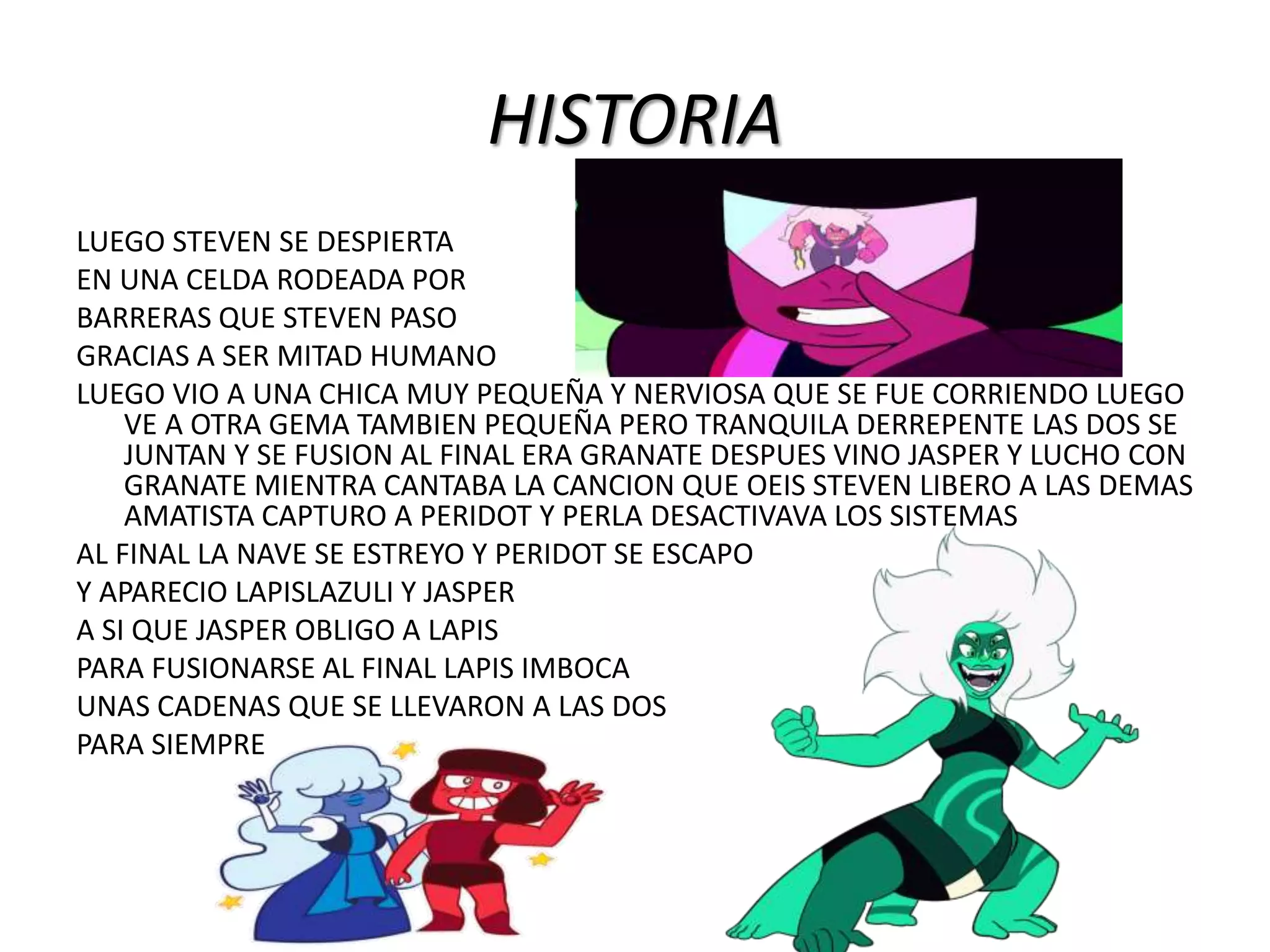 HISTORIA
LUEGO STEVEN SE DESPIERTA
EN UNA CELDA RODEADA POR
BARRERAS QUE STEVEN PASO
GRACIAS A SER MITAD HUMANO
LUEGO VIO A UNA CHICA MUY PEQUEÑA Y NERVIOSA QUE SE FUE CORRIENDO LUEGO
VE A OTRA GEMA TAMBIEN PEQUEÑA PERO TRANQUILA DERREPENTE LAS DOS SE
JUNTAN Y SE FUSION AL FINAL ERA GRANATE DESPUES VINO JASPER Y LUCHO CON
GRANATE MIENTRA CANTABA LA CANCION QUE OEIS STEVEN LIBERO A LAS DEMAS
AMATISTA CAPTURO A PERIDOT Y PERLA DESACTIVAVA LOS SISTEMAS
AL FINAL LA NAVE SE ESTREYO Y PERIDOT SE ESCAPO
Y APARECIO LAPISLAZULI Y JASPER
A SI QUE JASPER OBLIGO A LAPIS
PARA FUSIONARSE AL FINAL LAPIS IMBOCA
UNAS CADENAS QUE SE LLEVARON A LAS DOS
PARA SIEMPRE
 