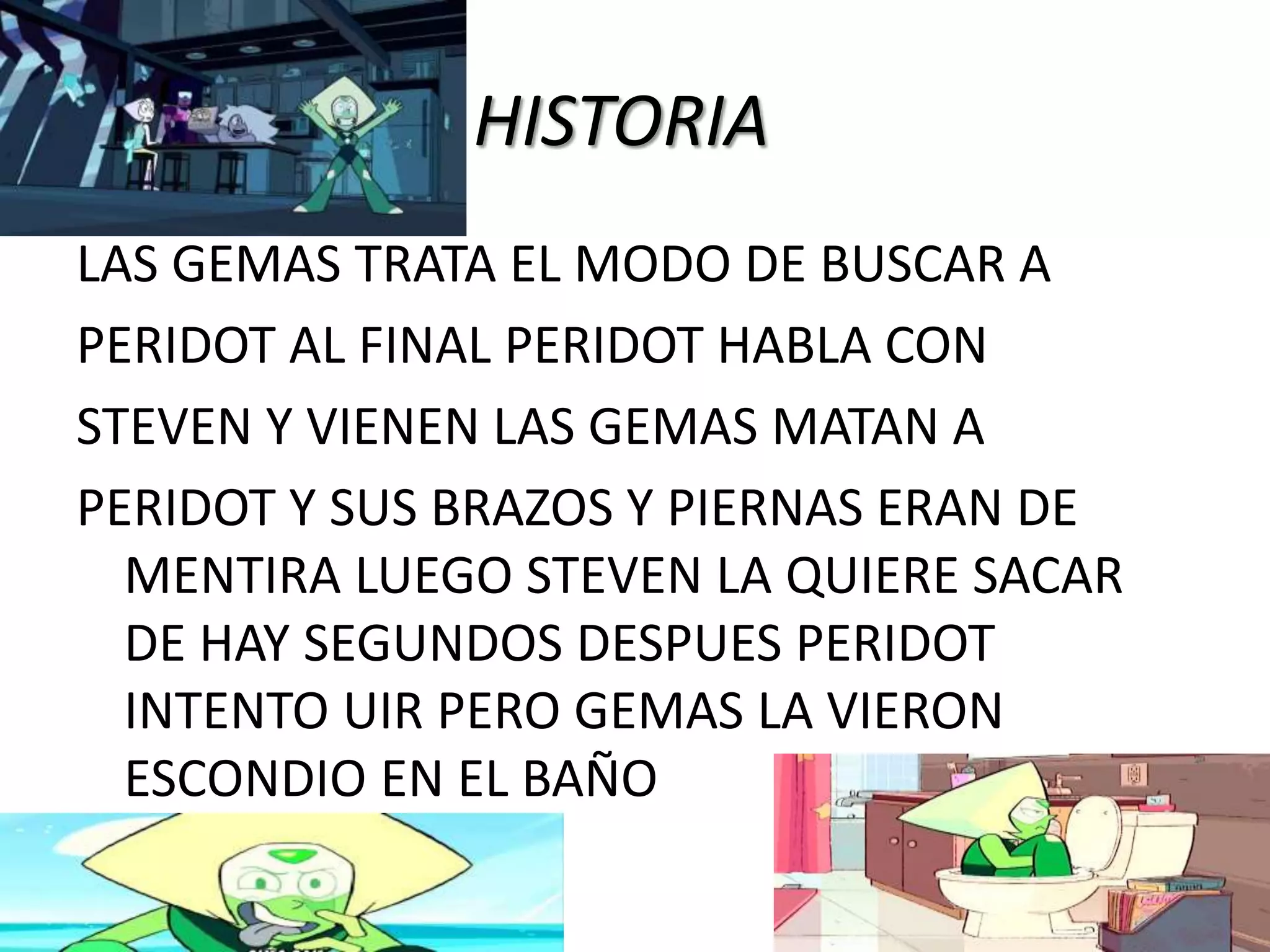HISTORIA
LAS GEMAS TRATA EL MODO DE BUSCAR A
PERIDOT AL FINAL PERIDOT HABLA CON
STEVEN Y VIENEN LAS GEMAS MATAN A
PERIDOT Y SUS BRAZOS Y PIERNAS ERAN DE
MENTIRA LUEGO STEVEN LA QUIERE SACAR
DE HAY SEGUNDOS DESPUES PERIDOT
INTENTO UIR PERO GEMAS LA VIERON
ESCONDIO EN EL BAÑO
 