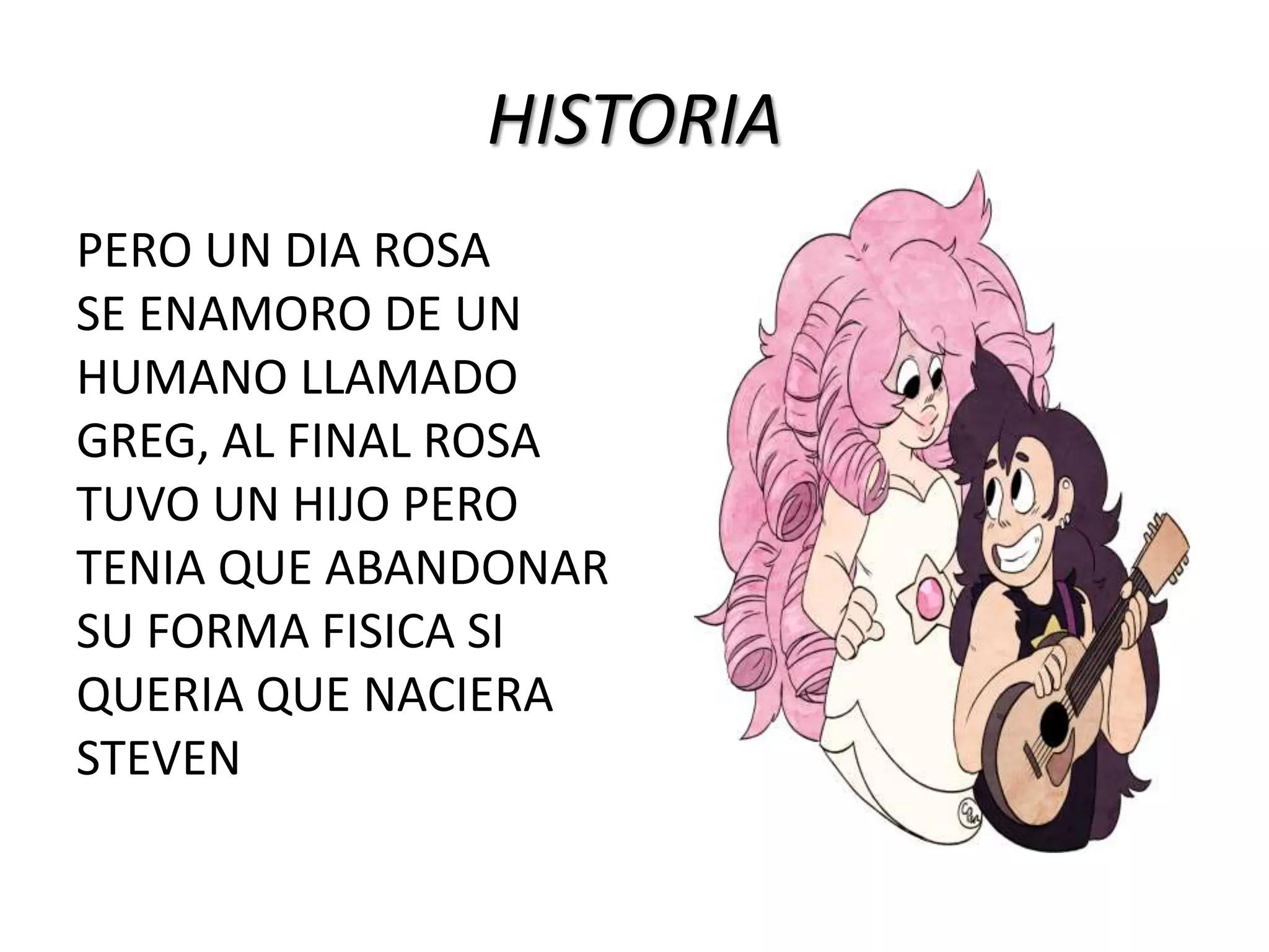 HISTORIA
PERO UN DIA ROSA
SE ENAMORO DE UN
HUMANO LLAMADO
GREG, AL FINAL ROSA
TUVO UN HIJO PERO
TENIA QUE ABANDONAR
SU FORMA FISICA SI
QUERIA QUE NACIERA
STEVEN
 