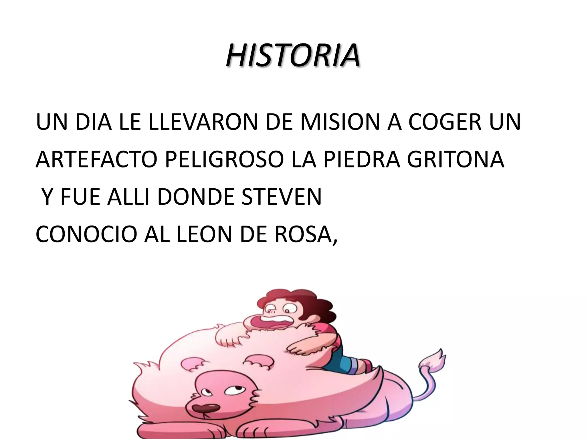 HISTORIA
UN DIA LE LLEVARON DE MISION A COGER UN
ARTEFACTO PELIGROSO LA PIEDRA GRITONA
Y FUE ALLI DONDE STEVEN
CONOCIO AL LEON DE ROSA,
 
