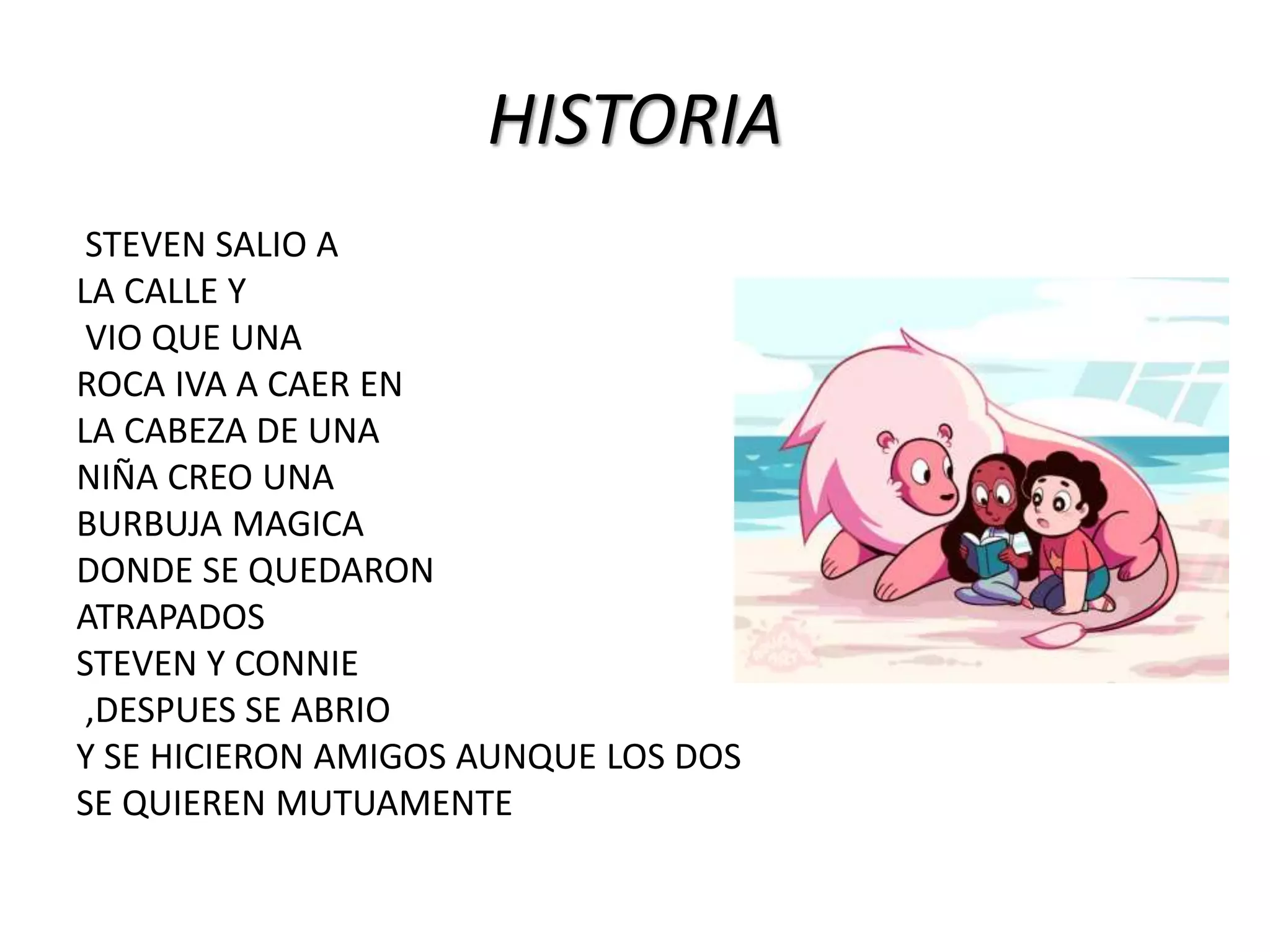 HISTORIA
STEVEN SALIO A
LA CALLE Y
VIO QUE UNA
ROCA IVA A CAER EN
LA CABEZA DE UNA
NIÑA CREO UNA
BURBUJA MAGICA
DONDE SE QUEDARON
ATRAPADOS
STEVEN Y CONNIE
,DESPUES SE ABRIO
Y SE HICIERON AMIGOS AUNQUE LOS DOS
SE QUIEREN MUTUAMENTE
 