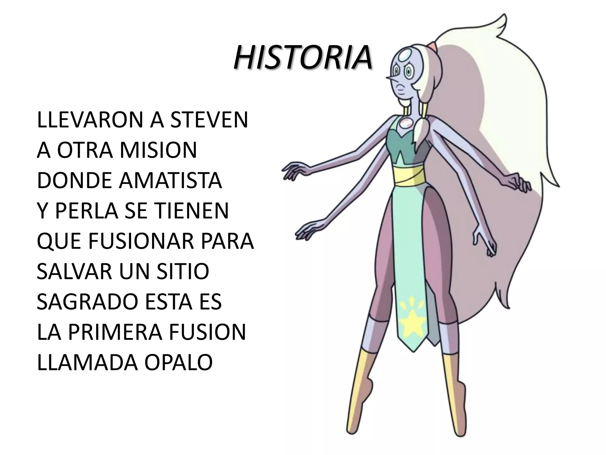 HISTORIA
LLEVARON A STEVEN
A OTRA MISION
DONDE AMATISTA
Y PERLA SE TIENEN
QUE FUSIONAR PARA
SALVAR UN SITIO
SAGRADO ESTA ES
LA PRIMERA FUSION
LLAMADA OPALO
 
