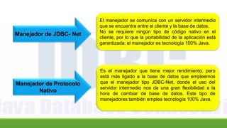 Manejador de JDBC- Net
El manejador se comunica con un servidor intermedio
que se encuentra entre el cliente y la base de datos.
No se requiere ningún tipo de código nativo en el
cliente, por lo que la portabilidad de la aplicación está
garantizada: el manejador es tecnología 100% Java.
Manejador de Protocolo
Nativo
Es el manejador que tiene mejor rendimiento, pero
está más ligado a la base de datos que empleemos
que el manejador tipo JDBC-Net, donde el uso del
servidor intermedio nos da una gran flexibilidad a la
hora de cambiar de base de datos. Este tipo de
manejadores también emplea tecnología 100% Java.
 