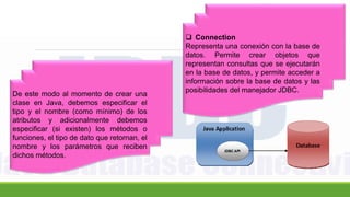 De este modo al momento de crear una
clase en Java, debemos especificar el
tipo y el nombre (como mínimo) de los
atributos y adicionalmente debemos
especificar (si existen) los métodos o
funciones, el tipo de dato que retornan, el
nombre y los parámetros que reciben
dichos métodos.
 Connection
Representa una conexión con la base de
datos. Permite crear objetos que
representan consultas que se ejecutarán
en la base de datos, y permite acceder a
información sobre la base de datos y las
posibilidades del manejador JDBC.
 