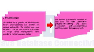  DriverManager
Esta clase es la gestora de los diversos
drivers (manejadores) que existan en
nuestra aplicación. Es posible que sea
necesario que en una misma aplicación
se tenga varios manejadores para
acceder a varias bases de datos.
Los métodos que más nos interesan de
esta clase son: static Connection
getConnection(String url); static
Connection getConnection(String
url, String user, String password).
 