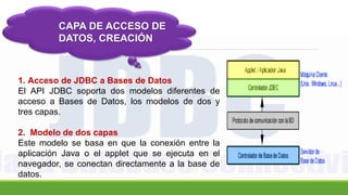 CAPA DE ACCESO DE
DATOS, CREACIÓN
1. Acceso de JDBC a Bases de Datos
El API JDBC soporta dos modelos diferentes de
acceso a Bases de Datos, los modelos de dos y
tres capas.
2. Modelo de dos capas
Este modelo se basa en que la conexión entre la
aplicación Java o el applet que se ejecuta en el
navegador, se conectan directamente a la base de
datos.
 